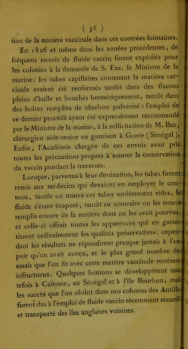 tion de la matière vaccinale dans ces contrées lointaines. En 1826 et même dans les années précédentes, de fréquens envois de fluide vaccin furent expédiés pour les colonies à la demande de S. Exc. le Ministre de la marine; les tubes capillaires contenant la matière vac- cinale avaient été renfermés tantôt dans des flacons pleins d’huile et bouchés hermétiquement, tantôt dans des boîtes remplies de charbon pulvérisé : l’emploi de ce dernier procédé ayant été expressément recommandé par le Ministre de la marine, à. la sollicitation de M. Bax, chirurgien aide-major en garnison à Gorée (Sénégal ). Enfin, l’Académie chargée de ces envois avait pris toutes les précautions propres à assurer la conservation. du vaccin pendant la traversée. Lorsque, parvenus à leur destination, les tubes furent, remis aux médecins qui devaient en employer le con- tenu, tantôt on trouva ces tubes entièrement vides, le. fluide s’étant évaporé, tantôt au contraire on les trouva remplis encore de la matière dont on les avait pourvus, ; et celle-ci offrait toutes les apparences qui en garan- tissent ordinairement les qualités préservatives; cepen- dant les résultats ne répondirent presque jamais à 1 ess . poir qu’on avait conçu, et le plus grand nombre de; essais que l’on fit avec cette matière vaccinale restèren infructueux. Quelques boutons se développèrent tou tefois à Caïenne, au Sénégal et à l’ÎIe Bourbon, mai les succès que l’on obtint dans nos colonies des Antille furent dus h l’emploi de fluide vaccin récemment recueil I - et transporté des îles anglaises voisines.