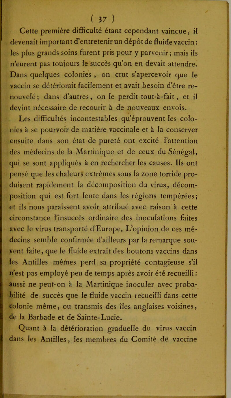 Cette première difficulté étant cependant vaincue, il devenait important d’entretenir un dépôt de fluide vaccin : les plus grands soins furent pris pour y parvenir ; mais ils n’eurent pas toujours le succès qu’on en devait attendre. Dans quelques colonies , on crut s’apercevoir que le vaccin se détériorait facilement et avait besoin d’être re- nouvelé ; dans d’autres, on le perdit tout-à-fait, et il devint nécessaire de recourir à de nouveaux envois. Les difficultés incontestables qu’éprouvent les colo- nies à se pourvoir de matière vaccinale et à la conserver ensuite dans son état de pureté ont excité l’attention des médecins de la Martinique et de ceux du Sénégal, qui se sont appliqués à en rechercher les causes. Ils ont pensé que les chaleurs extrêmes sous la zone torride pro- duisent rapidement la décomposition du virus, décom- position qui est fort lente dans les régions tempérées; et ils nous paraissent avoir attribué avec raison à cette circonstance l’insuccès ordinaire des inoculations faites avec le virus transporté d’Europe. L’opinion de ces mé- decins semble confirmée d’ailleurs par la remarque sou- vent faite, que le fluide extrait des boutons vaccins dans les Antilles mêmes perd sa propriété contagieuse s’il n’est pas employé peu de temps après avoir été recueilli : aussi ne peut-on à la Martinique inoculer avec proba- bilité de succès que le fluide vaccin recueilli dans cette colonie même, ou transmis des îles anglaises voisines, de la Barbade et de Sainte-Lucie. Quant à fa détérioration graduelle du virus vaccin dans les Antilles, les membres du Comité de vaccine i