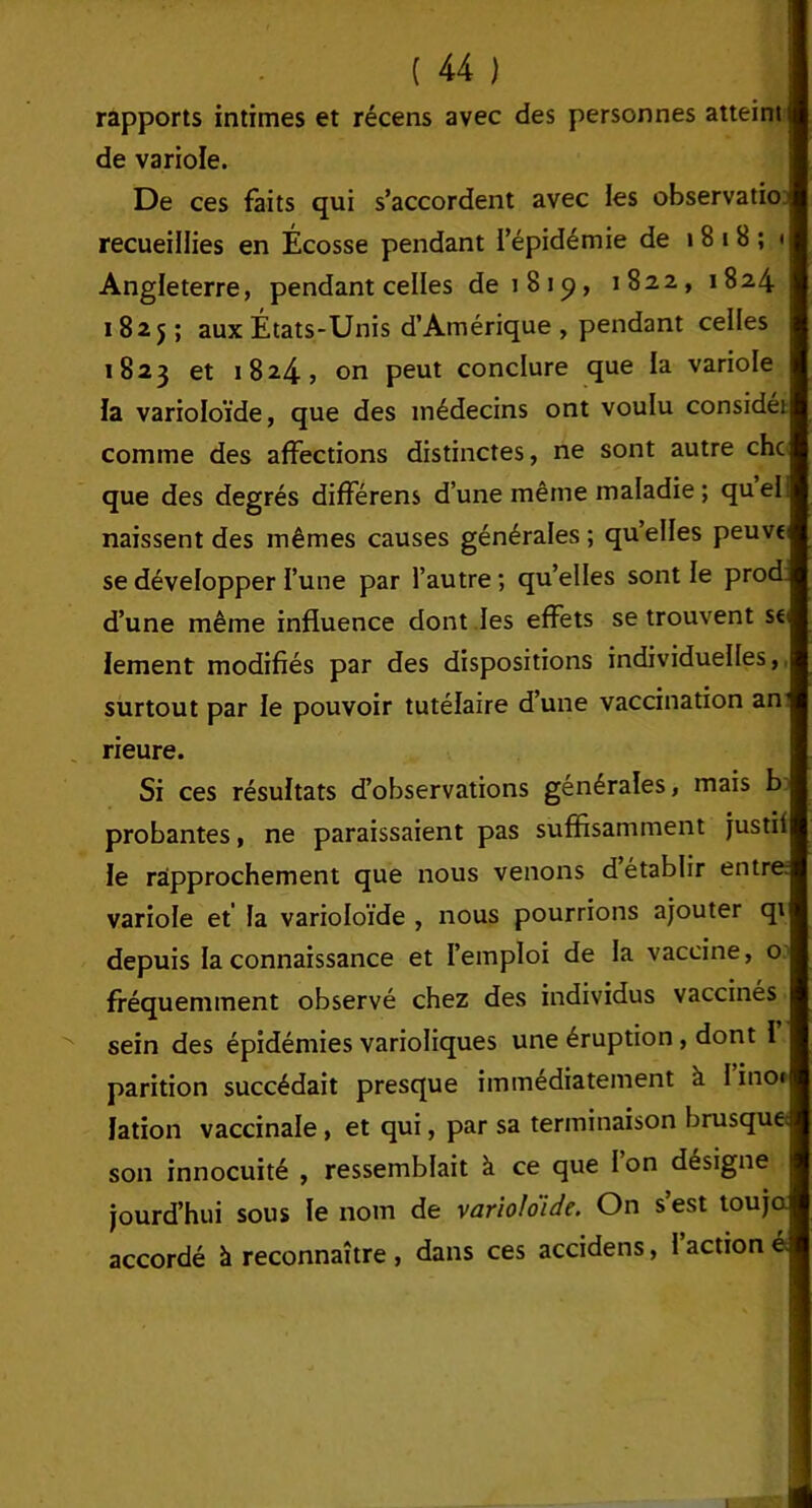 rapports intimes et récens avec des personnes atteints de variole. De ces faits qui s’accordent avec les observatiot recueillies en Écosse pendant l’épidémie de 1 8 i B ; * Angleterre, pendant celles de 1819, 1822, 1824 1825; aux États-Unis d’Amérique , pendant celles 1823 et 1824, on peut conclure que la variole ïa varioloïde, que des médecins ont voulu considét comme des affections distinctes, ne sont autre chc que des degrés différens d’une même maladie; quel naissent des mêmes causes générales ; qu’elles peuvt se développer l’une par l’autre ; qu’elles sont le prod. d’une même influence dont les effets se trouvent se; lement modifiés par des dispositions individuelles, surtout par le pouvoir tutélaire d’une vaccination an rieure. Si ces résultats d’observations générales, mais b probantes, ne paraissaient pas suffisamment justif le rapprochement que nous venons d établir entre variole et la varioloïde , nous pourrions ajouter qi depuis la connaissance et l’emploi de la vaccine, o fréquemment observé chez des individus vaccinés sein des épidémies varioliques une éruption , dont 1 parition succédait presque immédiatement à l’ino* lation vaccinale, et qui, par sa terminaison brusque; son innocuité , ressemblait à ce que l’on désigne jourd’hui sous le nom de varioloïde. On s’est touja accordé à reconnaître , dans ces accidens, 1 action é