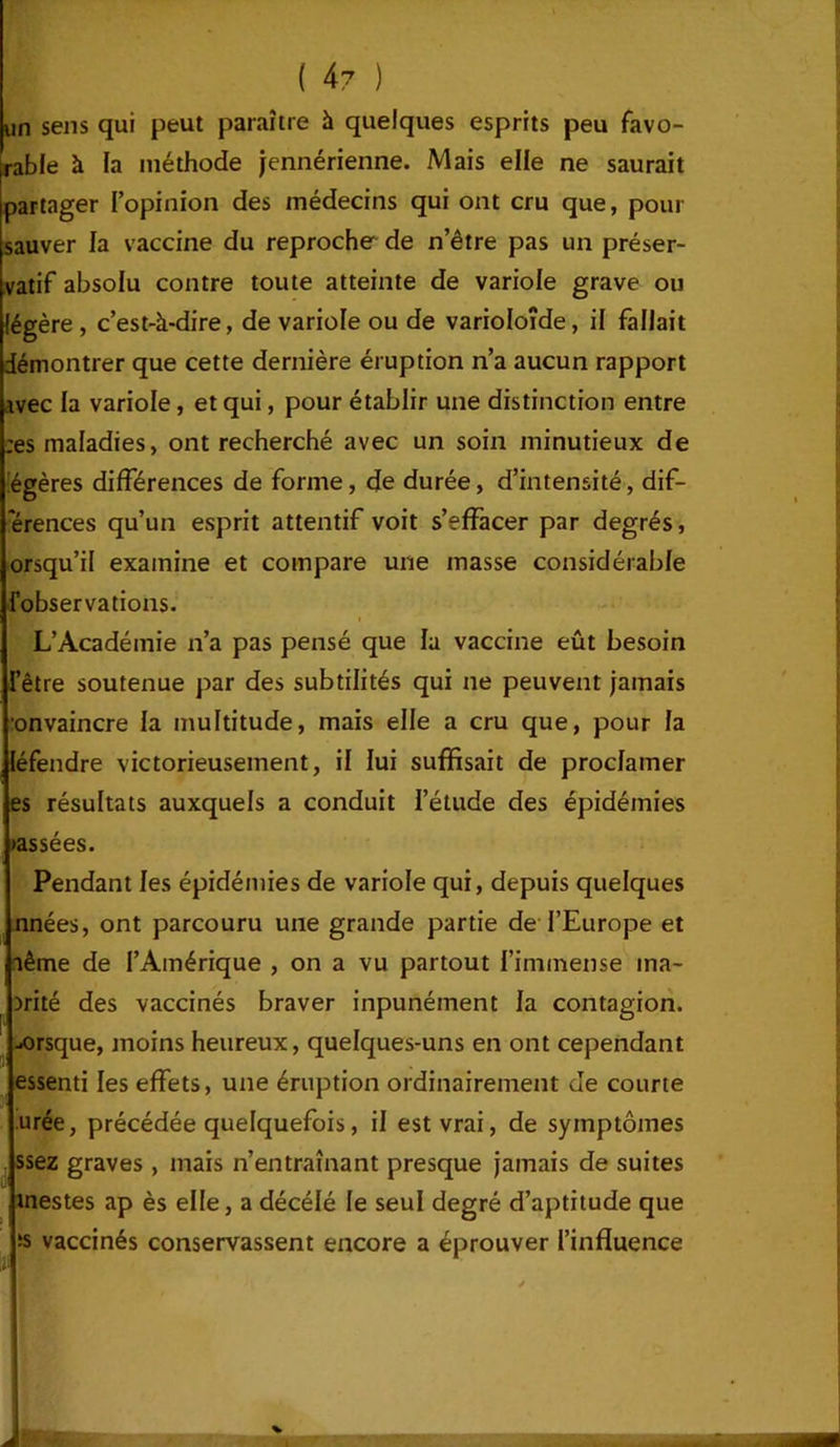 un sens qui peut paraître à quelques esprits peu favo- rable à la méthode jennérienne. Mais elle ne saurait partager l’opinion des médecins qui ont cru que, pour sauver la vaccine du reproche de n’être pas un préser- vatif absolu contre toute atteinte de variole grave ou légère , c’est-à-dire, de variole ou de varioloîde, il fallait démontrer que cette dernière éruption n’a aucun rapport ivec la variole, et qui, pour établir une distinction entre ;es maladies, ont recherché avec un soin minutieux de légères différences de forme, de durée, d’intensité, dif- erences qu’un esprit attentif voit s’effacer par degrés, orsqu’il examine et compare une masse considérable {observations. L’Académie n’a pas pensé que la vaccine eût besoin l’être soutenue par des subtilités qui ne peuvent jamais onvaincre la multitude, mais elle a cru que, pour la léfendre victorieusement, il lui suffisait de proclamer es résultats auxquels a conduit l’étude des épidémies •assées. Pendant les épidémies de variole qui, depuis quelques nnées, ont parcouru une grande partie de l’Europe et aême de l’Amérique , on a vu partout l’immense ina- nité des vaccinés braver inpunément la contagion, .«rsque, moins heureux, quelques-uns en ont cependant essenti les effets, une éruption ordinairement de courte urée, précédée quelquefois, il est vrai, de symptômes ssez graves , mais n’entraînant presque jamais de suites mestes ap ès elle, a décélé le seul degré d’aptitude que îs vaccinés conservassent encore a éprouver l’influence