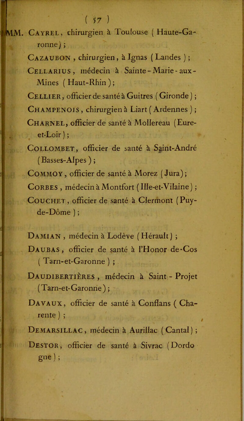 MM. Cayrel, chirurgien à Toulouse ( Haute-Ga- ronne ) ; Cazaubon , chirurgien, k Ignas ( Landes ) ; Cellarius, médecin à Sainte-Marie-aux - Mines ( Haut-Rhin ) ; Cellier , officier de santé à Guitres ( Gironde ) ; Champenois , chirurgien à Liart ( Ardennes ) ; Charnel, officier de santé à MoIIereau (Eure- et-Loir ) ; Collombet, officier de santé k Saint-André (Basses-Alpes ) ; Commoy, officier de santé k Morez (Jura); Corbes , médecin k Montfort (Ille-et-Vilaine) ; Couchet, officier de santé k Clermont (Puy- de-Dôme ) ; Damian , médecin k Lodève (Hérault) ; Daubas, officier de santé k l’Honor de-Cos ( Tarn-et-Garonne ) ; Daudibertières , médecin k Saint - Projet (Tarn-et-Garonne ) ; Davaux, officier de santé k Conflans ( Cha- rente ) ; Demarsillac, médecin k Aurillac (Cantal) ; Destor, officier de santé à Sivrac (Dordo gne ) ;