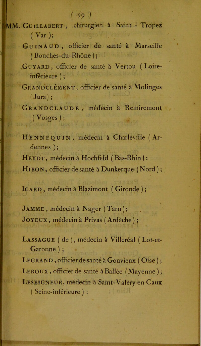 MM. Guillabert , chirurgien à Saint - Tropez ( Var); G u in AUD, officier de santé à Marseille ( Bouches-du-Rhône ) ; ,Guyard, officier de santé à Vertou (Loire- inférieure ) ; GrandclÉment, officier de santé à Molinges f Jura) ; Grandclaude, médecin k Remiremont ( Vosges ) ; Henn équin, médecin à Charleville (Ar- dennes ) ; Heydt, médecin à Hochfeld ( Bas-Rhin ) : HlBON, officier de santé à Dunkerque (Nord ) ; le a rd , médecin à Blazimont ( Gironde ) ; Jamme, médecin à Nager (Tarn); Joyeux , médecin à Privas ( Ardèche ) ; Lassague ( de ), médecin à Villeréal ( Lot-et- Garonne ) ; Legrand , officier de santé à Gouvieux ( Oise ) ; Leroux , officier de santé à Balfée ( Mayenne ) ; LeseiGNEUR, médecin à Saint-Vafery-en-Caux ( Seine-inférieure ) ;