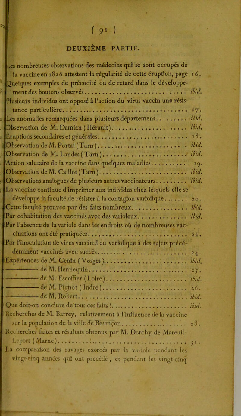 DEUXIÈME PARTIE. Les nombreuses observations des médecins qui sc sont occupés de I la vaccine en 1826 attestent ia régularité de cette éruption, page Quelques exemples de précocité ou de retard dans ie développe- ment des boutons observés Plusieurs individus ont opposé à l’action du virus vaccin une résis- tance particulière [Les anomalies remarquées dans plusieurs départemens [Observation de M. Damian ( Hérault) [Éruptions secondaires et générales [Observation de M. Portai (Tarn) [Observation de M. Landes (Tarn) [Action salutaire de la vaccine dans quelques maladies Observation deM. Caillot (Tarn) Observations analogues de plusieurs autres vaccinateurs La vaccine continue d’imprimer aux individus chez, lesquels elle se développe la faculté de résister à la contagion variolique Cette faculté prouvée par des faits nombreux IPar cohabitation des vaccinés avec des varioleux i Par l’absence de la variole dans les endroits où de nombreuses vac- cinations ont été pratiquées Par l'inoculation de virus vaccinal ou variolique à des sujets précé- demment vaccinés avec succès Expériences de M. Genin ( Vosges ) de M. Henncquin : de M. Escoffiei* ( Loire) de M. Pignot ( Indre ) de M. Robert Que doit-on conclure de'tous ces faits ! Recherches de M. Barrey, relativement à l’influence de la vaccine sur la population de la ville de Besançon Recherches faites et résultats obtenus par Al. Dorchy de Mareuil- Lcport (Marne) I La comparaison des ravages exercés par ia variole pendant les vingt-cinq années qui ont précédé, et pendant les vingt-cinq 1 d. ilia. *7- ibid. ibid. 18. ibid. ibid. 19. ibid. ibid. 20. ibid. ibid. 21. 24. ibid. 2S- ibid. iC). ibid. ibid. 28. 31 •