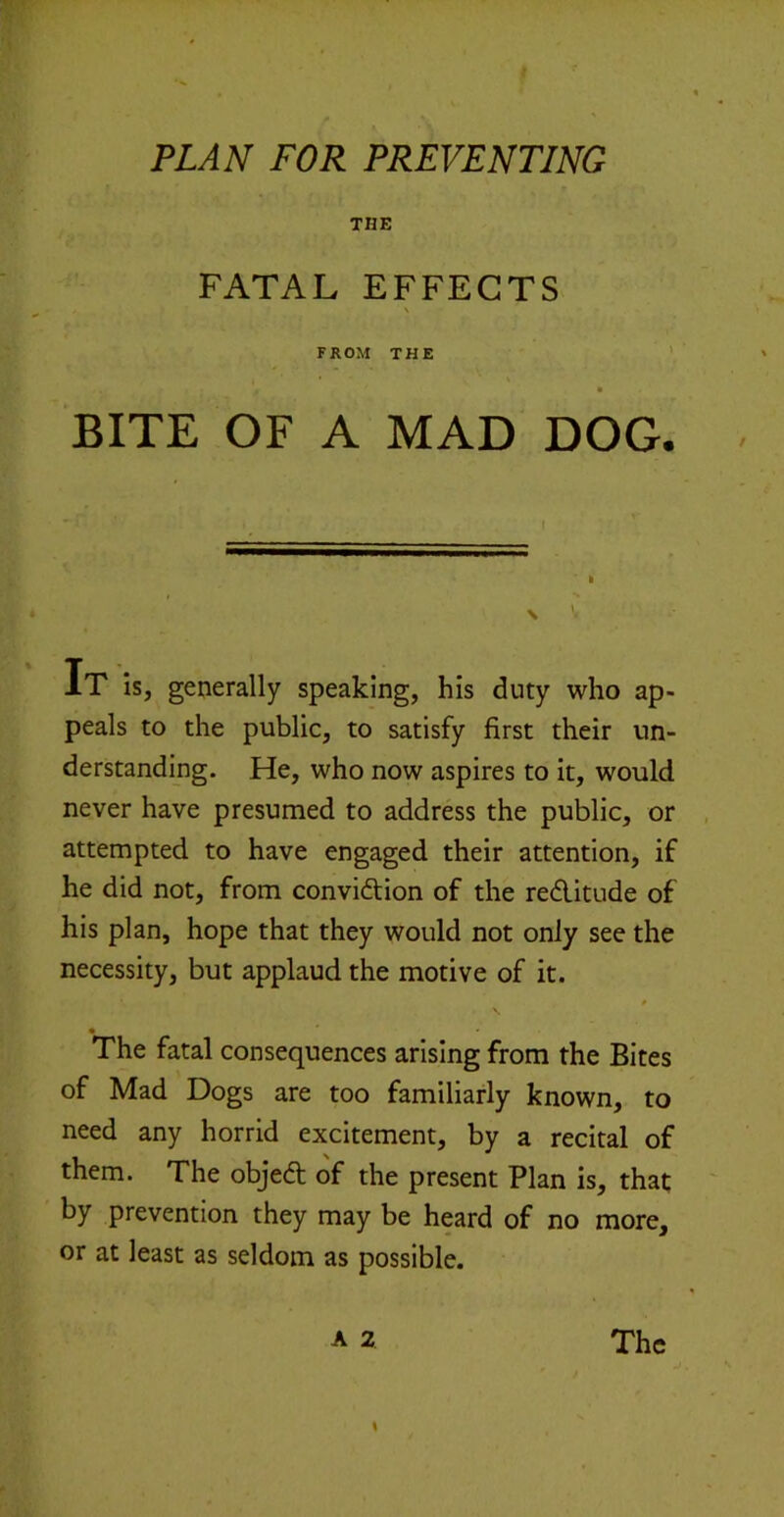 t PLAN FOR PREVENTING THE FATAL EFFECTS V FROM THE ' BITE OF A MAD DOG. IT IS, generally speaking, his duty who ap- peals to the public, to satisfy first their un- derstanding. He, who now aspires to it, would never have presumed to address the public, or attempted to have engaged their attention, if he did not, from convidion of the reditude of his plan, hope that they would not only see the necessity, but applaud the motive of it. The fatal consequences arising from the Bites of Mad Dogs are too familiarly known, to need any horrid excitement, by a recital of them. The objed of the present Plan is, that by prevention they may be heard of no more, or at least as seldom as possible. A 2 The s