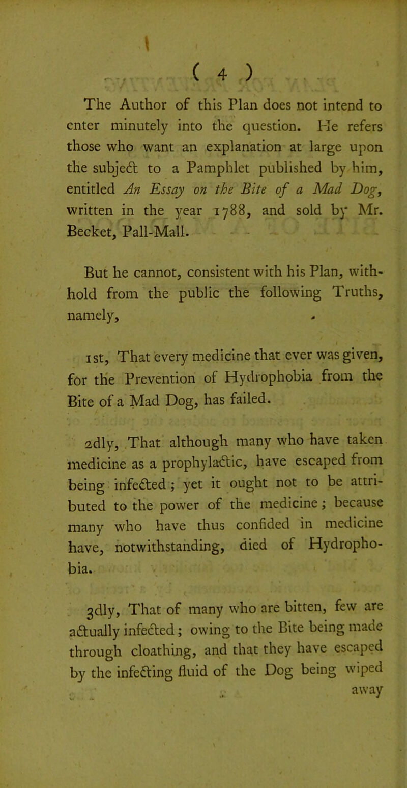 The Author of this Plan does not intend to enter minutely into the question. He refers those who want an explanation at large upon the subjed; to a Pamphlet published by him, entitled An Essay on the Bite of a Mad Dogy written in the_ year 1788, and sold by Mr. Becket, Pall-Mall. - - But he cannot, consistent with his Plan, with- hold from the public the following Truths, namely, ist. That every medicine that ever was given, for the Prevention of Hydrophobia from the Bite of a Mad Dog, has failed. 2dly, .That although many who have taken medicine as a prophyladlc, have escaped from being infeded; yet it ought not to be attri- buted to the power of the medicine; because many who have thus confided in medicine have, notwithstanding, died of Hydropho- bia. 3dly, That of many who are bitten, few are adually infeded; owing to the Bite being made through cloathing, and that they have escaped by the infeding fluid of the Dog being wiped away