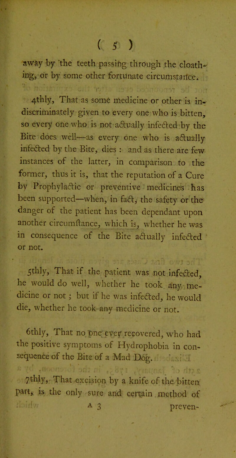 'away by 'the teeth passing through the cloath-' ing, or by some other fortunate circumstartce. 4thly, That as some medicine or other is in- discriminately given to every one who is bitten, so every one who is not adlually infeded-by the Bite does well—as every one who is adlually infedted by the Bite, dies : and as there are few instances of the latter, in comparison to the former, thus it is, that the reputation of a Cure by Prophyladlic or preventive medicines-has been supported—when, in fadt, the safety or the danger of the patient has been dependant upon another circumftance, which is, whether he was in consequence of the Bite adVually infedted ‘ or not. 5thly, That if the patient was not infedted, he would do well, whether he took any-me- dicine or not; but if he was infedted, he would die, whether he took- any medicine or not. 6thly, That no pne ever recovered, who had the positive symptoms of Hydrophobia in con- sequence of the Bite of a Mad Dog. ’;Ai .-f ythly,. That excision by a knife of the bitten part,, is the only sure arid certain method of 'k' A 3 preven-