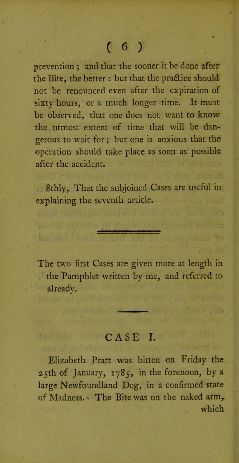 prevention ; and that the sooner it be done after the Bite, the better : but that the praftice should not be renounced even after the expiration of sixty hours, or a much longer time. It must be observed, that one does not want to know the,utmost extent of time that will be dan- gerous to wait for; but one is anxious that the operation should take place as soon as possible after the accident. 8thly, That the subjoined Cases are useful in explaining the seventh article. The two first Cases are given more at length in < the Pamphlet written by me, and referred to already. CASE I. * » Elizabeth Pratt was bitten on Friday the 25th of January, 1785, in the forenoon, by a large Newfoundland Dog, .in a confirmed state of Madness.' The Bite was on the naked arm,. which