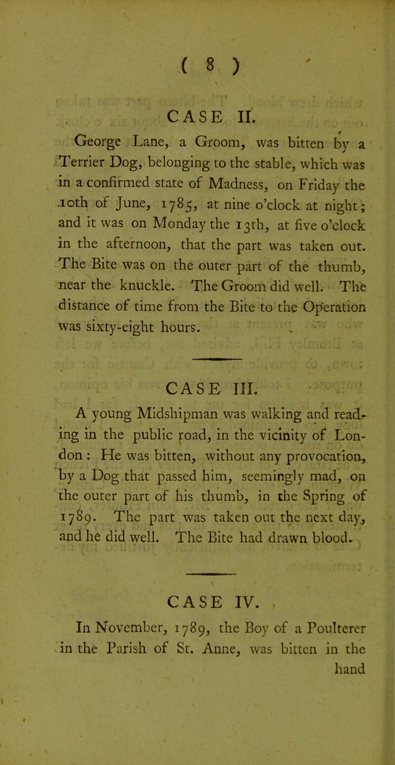 CASE II. George Lane, a Groom, was bitten by a Terrier Dog, belonging to the stable, which was in a confirmed state of Madness, on Friday the •loth of June, 1785, at nine o’clock at night; and it was on Monday the 13th, at five o’clock in the afternoon, that the part was taken out. The Bite was on the outer part of the thumb, near the knuckle. The Groom did well. The distance of time from the Bite to the Operation was sixty-eight hours. CASE III. • ‘ A young Midshipman was walking and ready- ing In the public foad, in the vicinity of Lon- don ; He was bitten, without any provocation, by a Dog that passed him, seemingly mad, on the outer part of his thumb, in the Spring of 1789. The part was taken out the next day, and he did well. The Bite had drawn blood. ■ T ^ CASE IV. , In November, 1789, the Boy of a Poulterer in the Parish of St. Anne, was bitten in the hand