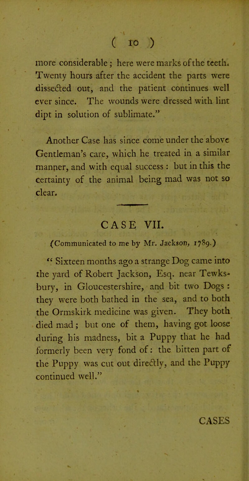 more considerable; here were marks of the teeth. Twenty hours after the accident the parts were disseded out, and the patient continues well ever since. The wounds were dressed with lint dipt in solution of sublimate.’* Another Case has since come under the above Gentleman’s care, which he treated in a similar manner, and with equal success : but in this the certainty of the animal being mad was not so clear. CASE VII. (Communicated to me by Mr. Jackson, 1789.) Sixteen months ago a strange Dog came into the yard of Robert Jackson, Esq. near Tewks-* bury, in Gloucestershire, and bit two Dogs : they w'ere both bathed in the sea, and to both the Ormskirk medicine w'as given. They both died mad; but one of them, having got loose during his madness, bit a Puppy that he had formerly been very fond of; the bitten part of the Puppy was cut out diredtly, and the Puppy continued well.”