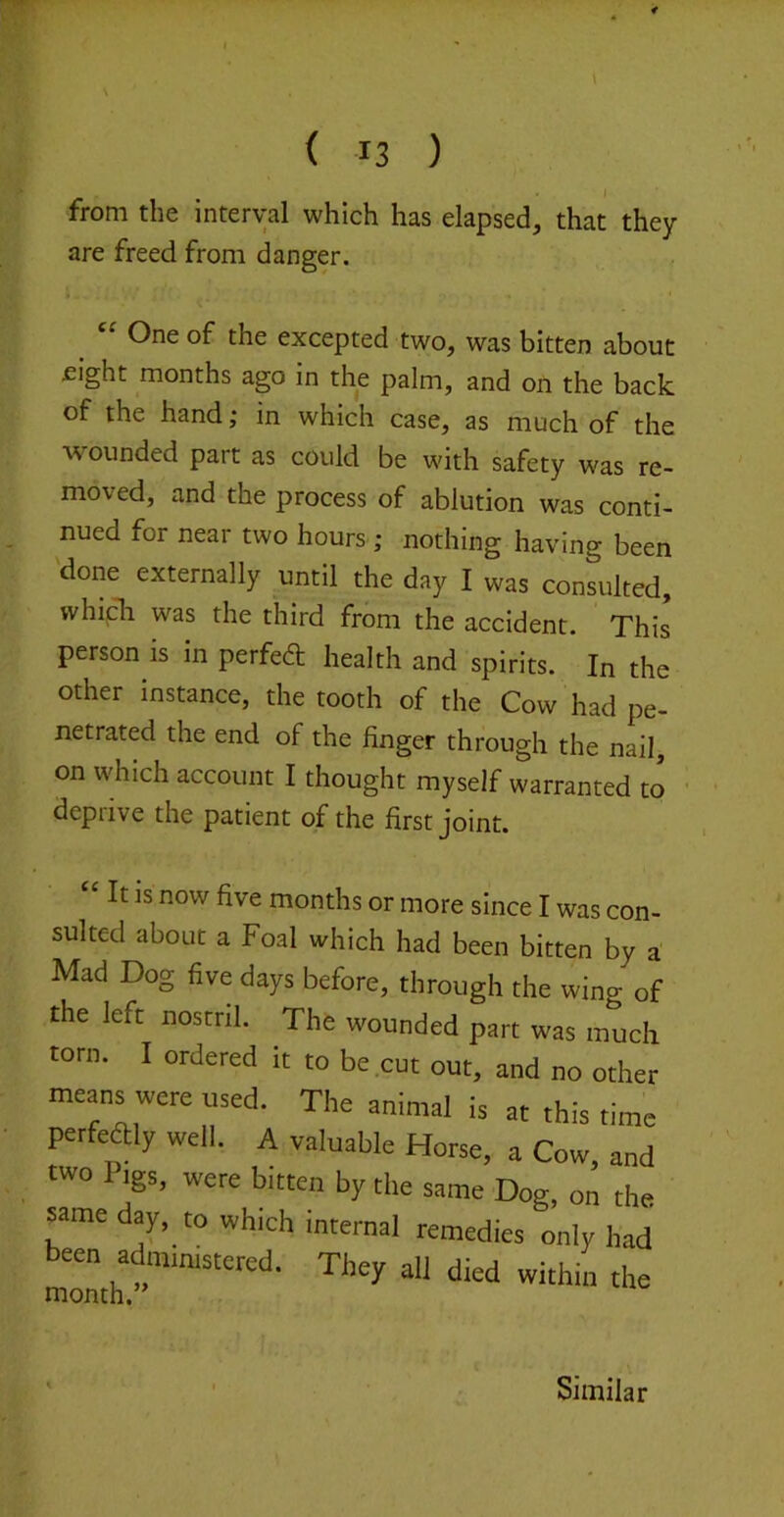 \ < 13 ) from the interval which has elapsed, that they are freed from danger. One of the excepted two, was bitten about fight months ago in the palm, and on the back of the hand; in which case, as much of the wounded part as could be with safety was re- moved, and the process of ablution was conti- nued for near two hours ; nothing having been done externally until the day I was consulted, whipli was the third from the accident. This person is in perfeft health and spirits. In the other instance, the tooth of the Cow had pe- netrated the end of the finger through the nail, on which account I thought myself warranted to deprive the patient of the first joint. “ It is now five months or more since I was con- sulted about a Foal which had been bitten by a' Mad Dog five days before, through the wing of the left nostril. The wounded part was much torn. I ordered it to be cut out, and no other means were used. The animal is at this time perfeaiy well. A valuable Horse, a Cow, and two Pigs, were bitten by the same Dog, on the same dy, to which internal remedies only had been^administered. They all died within the Similar