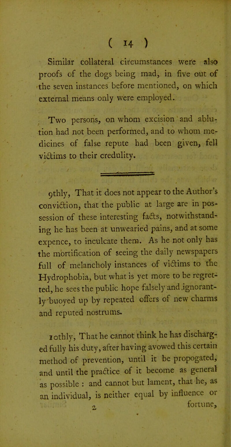 Similar collateral circumstances were also proofs of the dogs being mad, in five out of •the seven instances before mentioned, on which external means only were employed. Two persons, on whom excision‘and ablu- tion had not been performed, and to whom me- dicines of false repute had been given, fell vidims to their credulity. 9thly, That it does not appear to the Author’s convidion, that the public at large are in pos- session of these interesting fads, notwithstand- ing he has been at unwearied pains, and at some expence, to inculcate them. As he not only has the mortification of seeing the daily newspapers full of melancholy instances of vidims to tfie Hydrophobia, but what is yet more to be regret- ted, he sees the public hope falsely and .ignorant- ly'buoyed up by repeated offers of new charms and reputed nostrums. / lothly, That he cannot think he has discharg- ed fully his duty, after having avowed this certain method of prevention, until it be propogated, and until the pradice of it become as general as possible : and cannot but lament, that he, as an individual, is neither equal by influence or . . : o fortune.