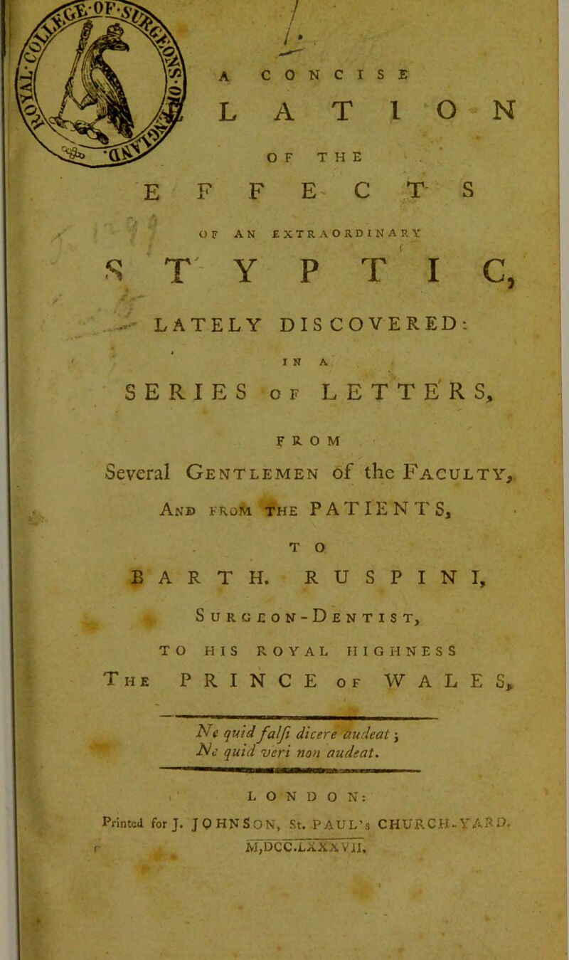 / ■ • ■ ■ h, A CONCISE L A T I O N OF THE . ' E F F E- C T S OF AN EXTRAORDINARY S T Y P t ‘ I C, ...> LATELY DISCOVERED: 1 I N A < SERIES OF LE T T E' R S, r '* FROM Several Gentlemen of the Faculty,. And froi<i the PATIENTS, T o EARTH. RUSPINI, Surgeon-Dentist, TO HIS ROYAL HIGHNESS The prince of WALES, N{ quid falji dicere audeat j quid veri non audeat. . ’ LONDON: Printed forj. JOHNSON, St. PAUL’S CHURCH-YAHO. m7dcc.TxxxviT.