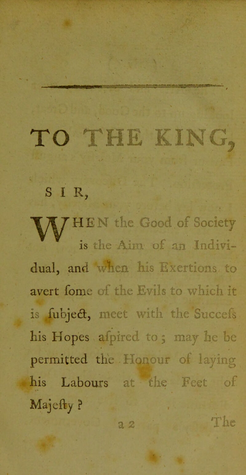 TO THE KING, SIR, \ T;;f 7 HEN the Good of Society is the Aim of an Indivi- dual, and ‘v^en his Exertions, to avert fome of the Evils to which it is ^fubjed, meet with the Succefs his H opes afpired to 5 may he be permitted the Hc^our of laying • his Labours at the Feet of Majefty ? a 2 The