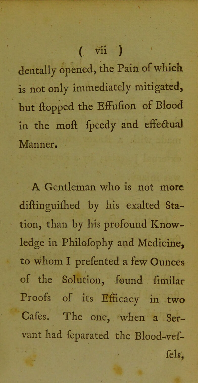 dentally opened, the Pain of which is not only immediately mitigated, but flopped the Effufion of Blood in the mofl fpeedy and effedlual Manner. i-_ A Gentleman who is not more diflinguifhed by his exalted Sta- tion, than by his profound Know- ledge in Philofophy and Medicine, to whom I prefented a few Ounces i of the Solution, found flmilar Proofs of its Efficacy in two Cafes. The one, when a Ser- vant had feparated the Blood-vef- fels^