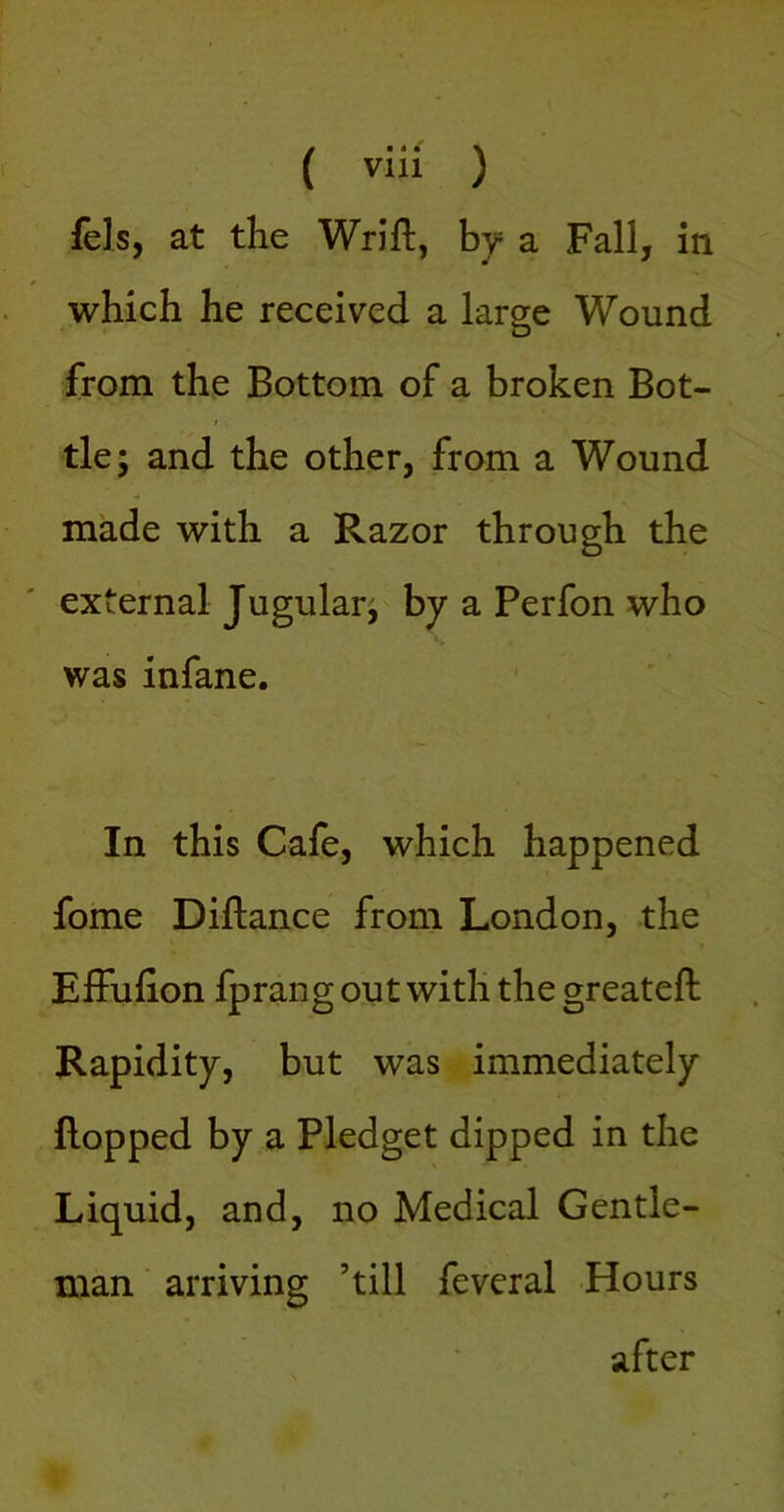 fels, at the Wrift, hy a Fall, in which he received a large Wound from the Bottom of a broken Bot- / tie; and the other, from a Wound made with a Razor through the external Jugular; by a Perfon who was infane. In this Cafe, which happened fome Diftance from London, the ElFufion fprang out with the greateft Rapidity, but was immediately flopped by a Pledget dipped in the Liquid, and, no Medical Gentle- man ■ arriving ’till feveral Hours after