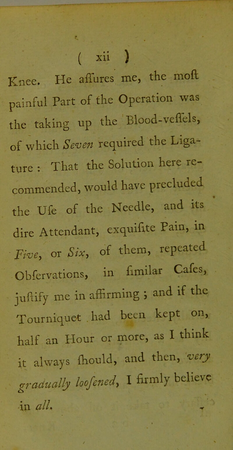 Knee. He affures me, the moft painful Part of the Operation was the taking up the Blood-veffels, of which Seven required the Liga- ture : That the Solution here re- commended, would have precluded the Ufe of the Needle, and its dire Attendant, exquilite Pain, in five, or Six, of them, repeated Obfervations, in fimilar Cafes, juPdfy me in affirming ; and if the Tourniquet .had been kept on, half an Plour or more, as I think it always Ihould, and then, veny gradually loofened, I firmly believe •in alU