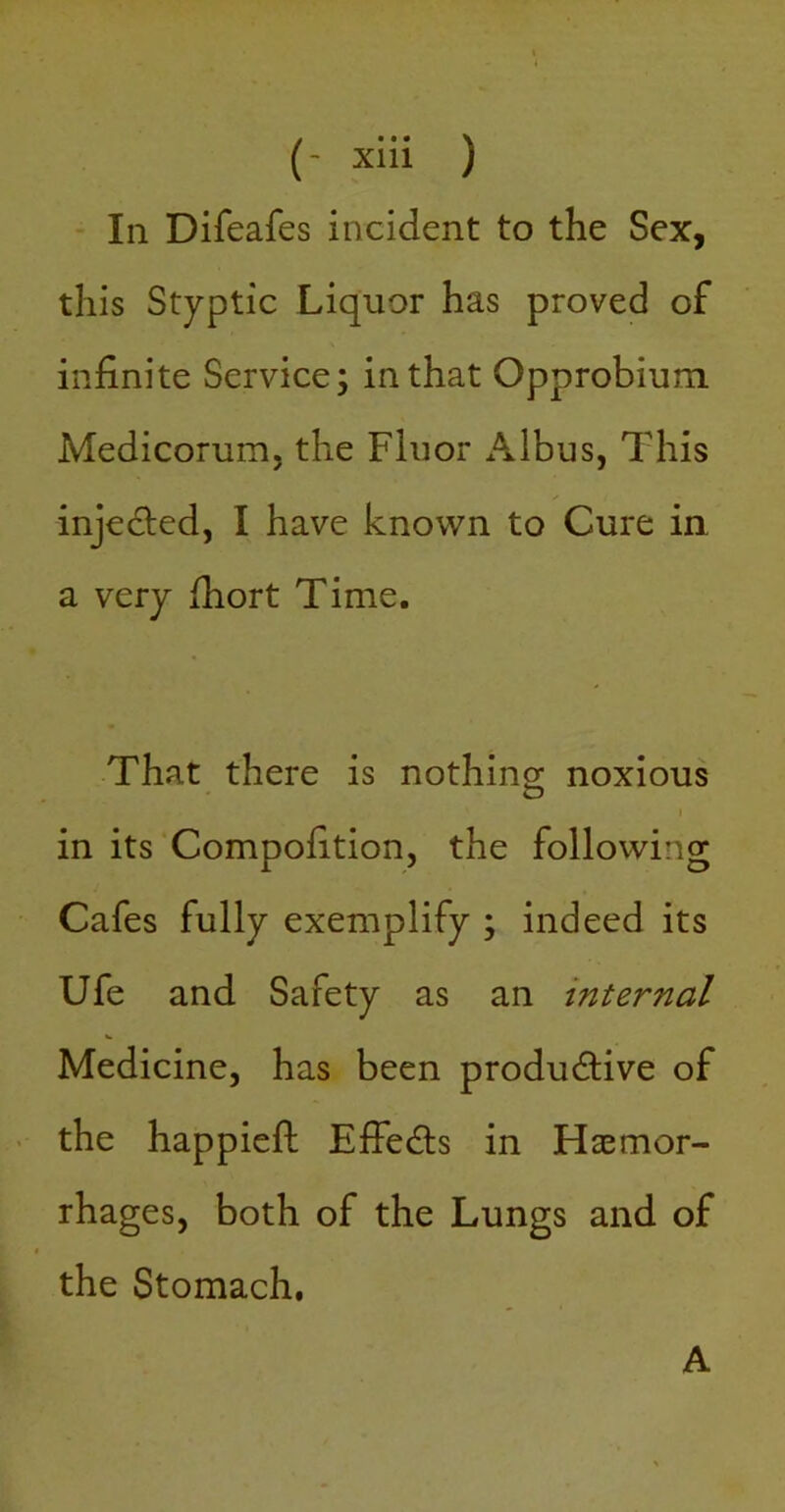 - In Difeafes incident to the Sex, this Styptic Liquor has proved of infinite Service; in that Opprobium Medicorum. the Fluor x\lbus, This injeded, I have known to Cure in. a very fiiort Time. That there is nothino; noxious I in its’Compofition, the following Cafes fully exemplify ; indeed its Ufe and Safety as an internal Medicine, has been productive of - the happieft EffeCts in Haemor- rhages, both of the Lungs and of the Stomach, A