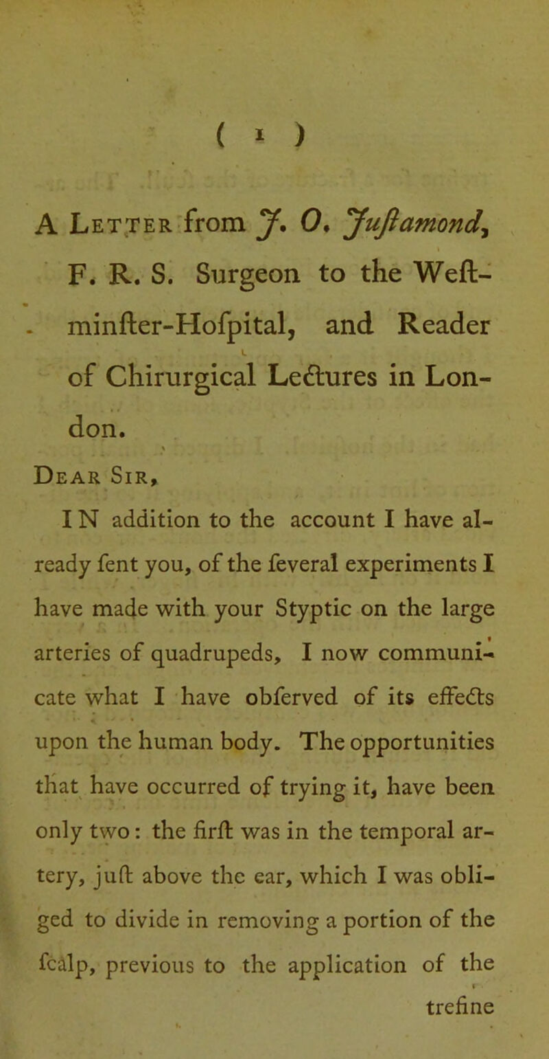 ( ‘ ) A Let TER'from y, 0* yuftamondy F* R. S. Surgeon to the Weft- minfter-Hofpital, and Reader of Chirurgical Ledtures in Lon- don. Dear Sir, IN addition to the account I have al- ready fent you, of the feveral experiments I have made with your Styptic on the large arteries of quadrupeds, I now communi- cate what I have obferved of its effedts upon the human body. The opportunities that have occurred of trying it, have been only two: the firft was in the temporal ar- tery, juft above the ear, which I was obli- ged to divide in removing a portion of the fcalp, previous to the application of the I trefine