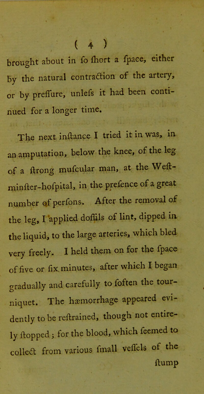 / brought about in fo fhort a fpace, either by the natural contraction of the artery, or by prefTure, unlefs it had been conti- nued for a longer time. The next inftance I tried it in was, in an amputation, below the knee, of the leg of a ftrong mufcular man, at the Weft- minfter-hofpital, in^the prefence of a great number (^f perfons. After the removal of the leg, I ’applied dolBls of lint, dipped in the liquid, to the large arteries, which bled very freely. I held them on for the fpace of five or fix. minutes, after which I began gradually and carefully to foften the tour- niquet. The haemorrhage appeared evi- dently to be reftrained, though not entire- ly flopped} for the blood, which fecmed to collect from various fmall vellels of the flump