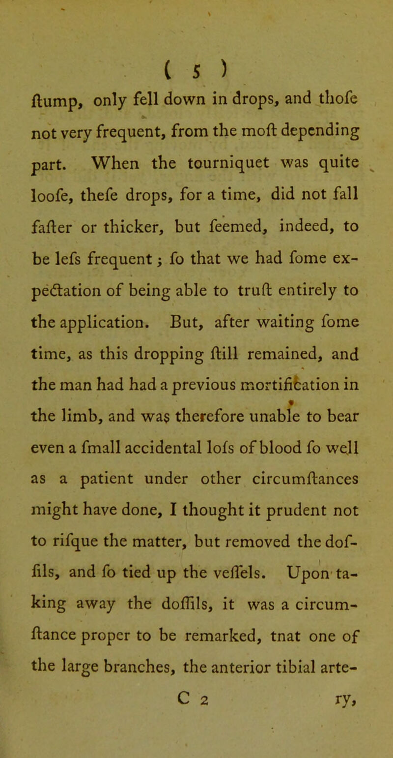 flump, only fell down in drops, and thofe , not very frequent, from the moft depending part. When the tourniquet was quite ^ loofe, thefe drops, for a time, did not fall fafler or thicker, but feemed, indeed, to be lefs frequent; fo that we had fome ex- pectation of being able to truft entirely to the application. But, after waiting fome time, as this dropping ftill remained, and the man had had a previous mortification in the limb, and was therefore unable to bear even a fmall accidental lots of blood fo well as a patient under other circumflances might have done, I thought it prudent not to rifque the matter, but removed the dof- fils, and fo tied up the vefiels. Upon-ta- king away the doffils, it was a circum- flance proper to be remarked, tnat one of the large branches, the anterior tibial arte- C 2 ry.