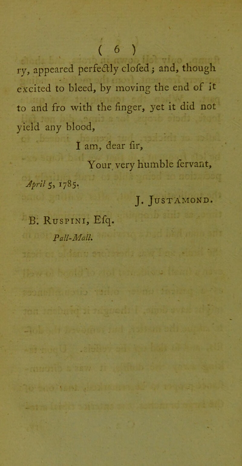 ry, appeared perfedly clofed; and, though excited to bleed, by moving the end of it to and fro with the finger, yet it did not yield any blood, I am, dear fir. Your very humble fervant, JprilS, 1785. J. JUSTAMOND. B. Ruspini, Efq. Pall-Mall.