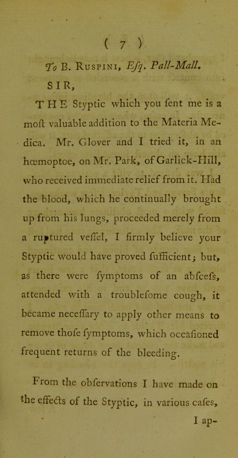 T!o B. Ruspini, Efq, Fall-Mall, SIR, T FI E Styptic which you fent me is a moft valuable addition to the Materia Me- ' dica. Mr. Glover and I tried it, in an hcemoptoe, on Mr. Park, of Garlick-Hill, * A who received immediate relief from it. Had »■ the blood, which he continually brought up from his lungs, proceeded merely from a ru|itured velTel, I firmly believe your Styptic would have proved fufficient; but, as there were fymptoms of an abfcefs, attended with a troublefome cough, it became neceffary to apply other means to remove thofe fymptoms, which occafioned ' frequent returns of the bleeding. From the obfervations I have made on the effedls of the Styptic, in various cafes, I ap-
