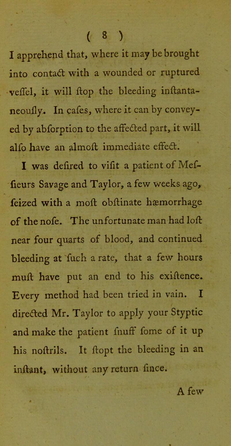 I apprehend that, where it may be brought into contaft with a wounded or ruptured ■veffel, it will flop the bleeding inftanta- neoudy. In cafes, where it can by convey- ed by abforption to the affedled part, it will alfo have an almofl immediate effedt. I was delired to vidt a patient of Mef- 'fieurs Savage and Taylor, a few weeks ago, feized with a moft obftinate hemorrhage of the nofe. The unfortunate man had loft near four quarts of blood, and continued bleeding at 'fuch a rate, that a few hours muft have put an end to his exiftence. Every method had been tried in vain. I direded Mr. Taylor to apply your Styptic and make the patient fnuff fome of it up his noftrils. It ftopt the bleeding in an inftant, without any return ftnce. A few