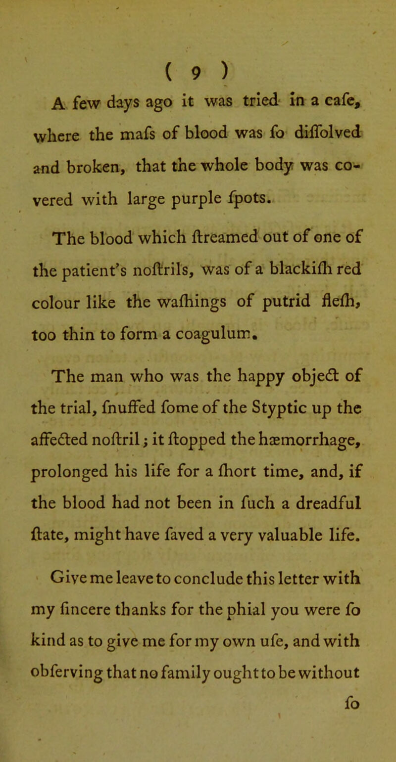 where the mafs of blood was fo dilTolved and broken, that the whole body was co- vered with large purple fpots. The blood which ftreamed out of one of the patient’s noftrils, was of a blackifh red colour like the wafhings of putrid fleih, too thin to form a coagulum. The man who was the happy objedl of the trial, fnuffed fome of the Styptic up the affedled noftril; it flopped the haemorrhage, prolonged his life for a fhort time, and, if the blood had not been in fuch a dreadful ftate, might have faved a very valuable life. • Give me leave to conclude this letter with my fincere thanks for the phial you were fo kind as to give me for my own ufe, and with obferving that no family ought to be without fo