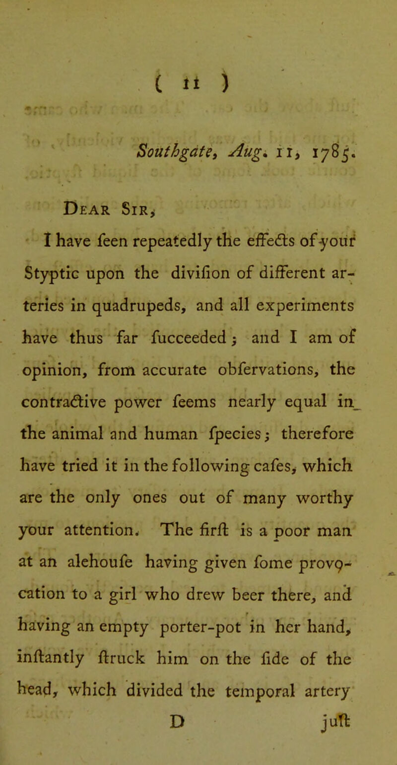 ' ' ■ Southgate, Aug^ ii, 17^5. Dear Sir,- I have feen repeatedly the effedts ofyoiir Styptic upon the divifion of different ar- teries in quadrupeds, and all experiments have thus far fucceeded; and I am of opinion, from accurate obfervations, the contrad;ive power feems nearly equal in_ the animal and human fpecies; therefore have tried it in the following cafes, which are the only ones out of many worthy your attention^ The firft is a poor man at an alehoufe having given fome provq- cation to a girl who drew beer there, and r having an empty porter-pot in her hand, inftantly ftruck him on the fide of the head, which divided the temporal artery* D juft