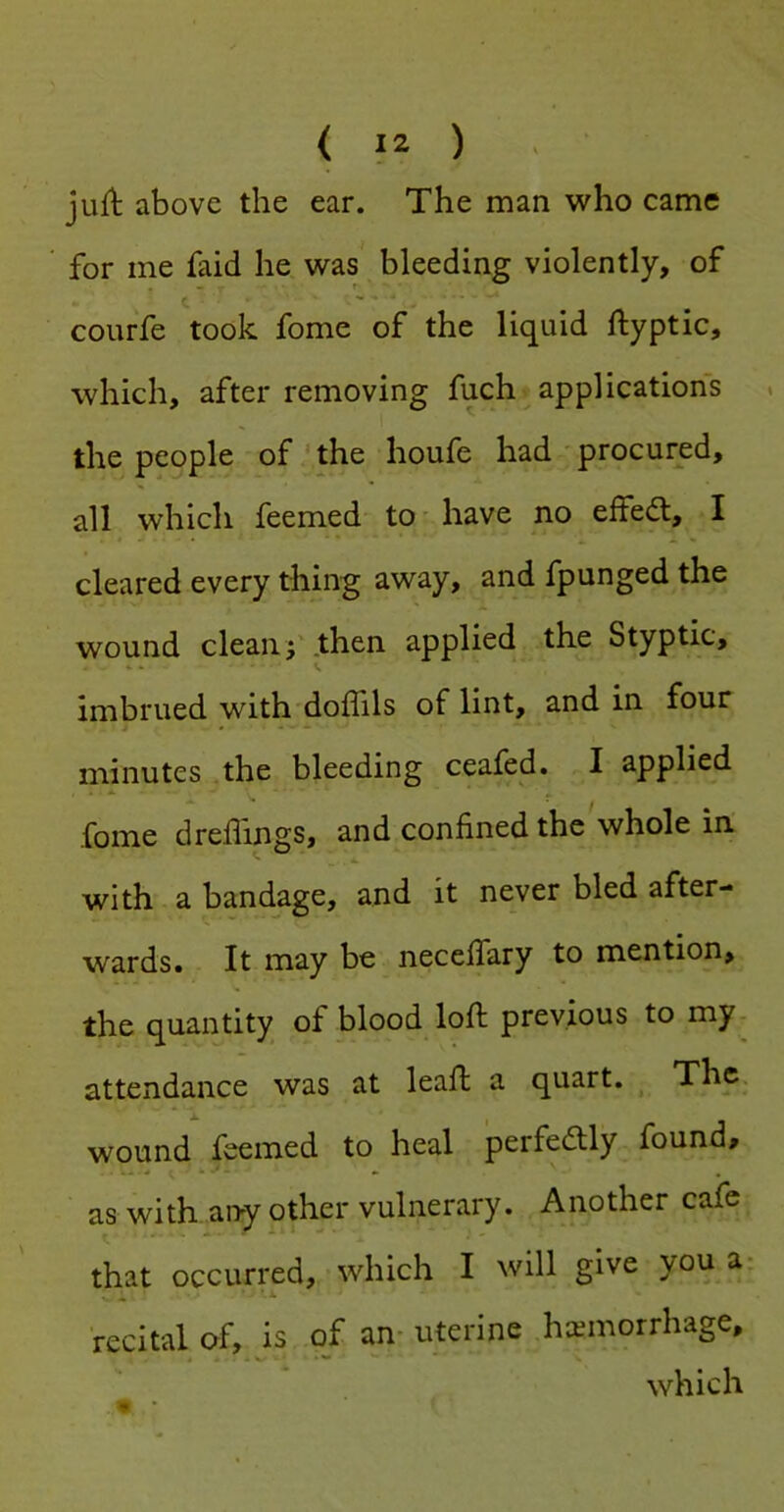jufl above the ear. The man who came for me faid he was bleeding violently, of courfe took fome of the liquid ftyptic, which, after removing fuch applications . the people of ‘the lioufe had procured, » * all which feemed to' have no elfe<5t, I * • • • • cleared every thing away, and fpunged the wound clean f .then applied the Styptic, imbrued with doffils of lint, and in four minutes the bleeding ceafed. I applied fome dreffings, and confined the whole in with a bandage, and it never bled after- wards. It may be necefiary to mention, the quantity of blood loft previous to my^ attendance was at leaft a quart. ^ The. wound feemed to heal perfedly found, as with any other vulnerary. Another cafe that occurred, which I will give you a- recital of, is of an- uterine haemorrhage, which
