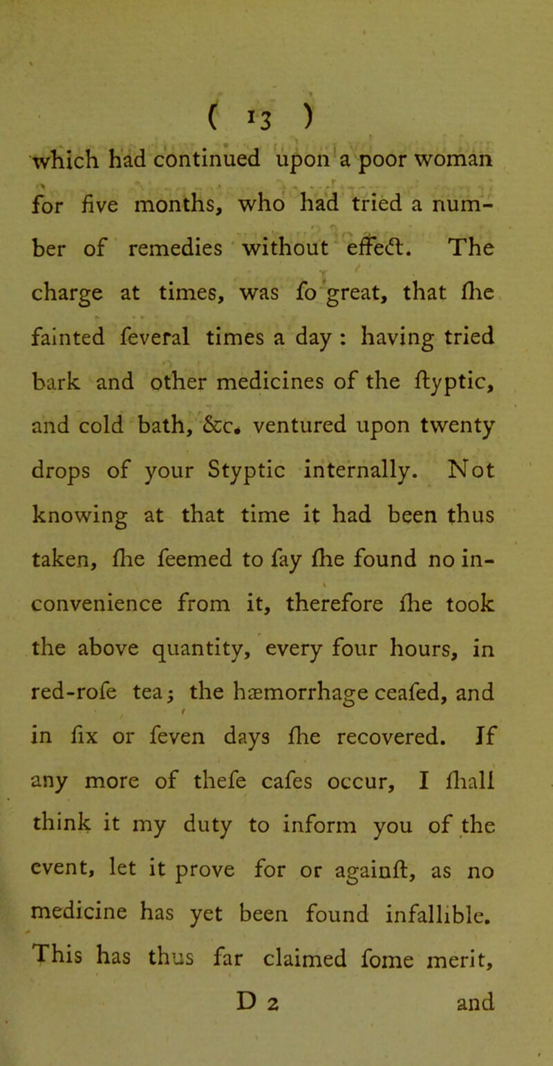 ( >3 ) \ which had continued upon a poor woman for five months, who had tried a num- ber of remedies without effedt. The f charge at times, was fo great, that flie fainted feveral times a day : having tried bark and other medicines of the ftyptic, and cold bath,'&C4 ventured upon twenty drops of your Styptic internally. Not knowing at that time it had been thus taken, fhe feemed to fay fhe found no in- \ convenience from it, therefore fhe took the above quantity, every four hours, in red-rofe tea; the hiemorrhage ceafed, and t in fix or feven days fhe recovered. If any more of thefe cafes occur, I fliall think it my duty to inform you of the event, let it prove for or againft, as no medicine has yet been found infallible. This has thus far claimed fome merit, D 2 and