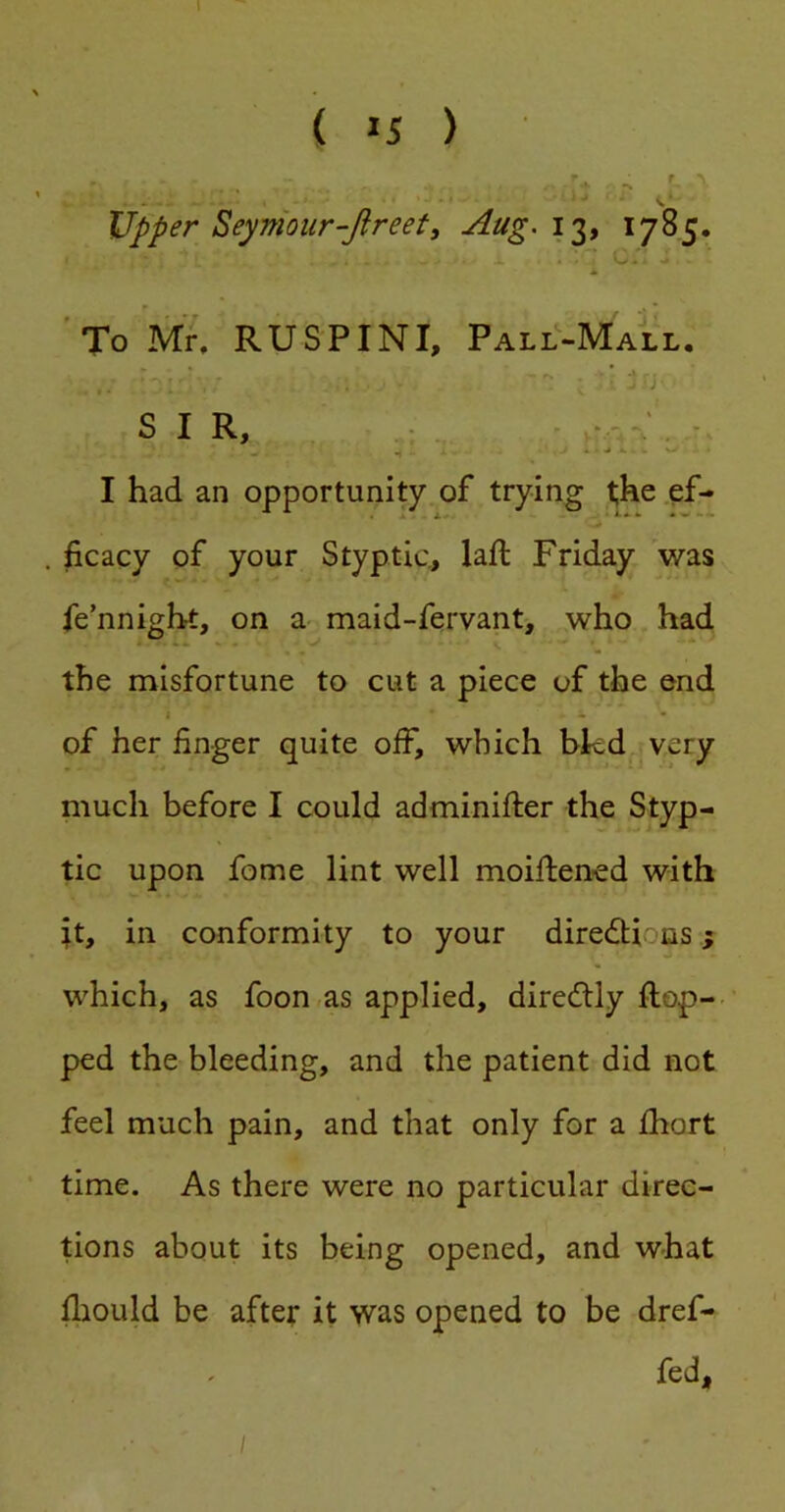 I ( 15 ) r , * r* Upper Seymour-Jireet, Aug.i^, 1785. * F . ” To Mr. RUSPINI, Pall-Mall. - - . - ■* SIR, - r-: - I had an opportunity of trying t;he ef- ficacy of your Styptic., lafi: Friday was fe’nnight, on a- maid-fervant, who had the misfortune to cut a piece of the end I - of her finger quite off, which bkd very much before I could adminifter the Styp- tic upon fome lint well moifiened with tt, in conformity to your diredtions; which, as foon as applied, diredlly ftop-- ped the bleeding, and the patient did not feel much pain, and that only for a Ihort time. As there were no particular direc- tions about its being opened, and what fliould be after it was opened to be dref- fed, , /