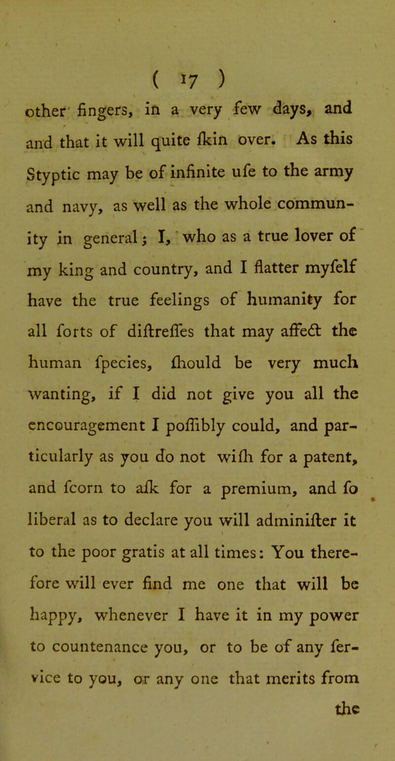 V Other' fingers, in a very few days, and and that it will quite ikin over. As this Styptic may be of infinite ufe to the army and navy, as well as the whole commun- ity in general; I,' who as a true lover of my king and country, and I flatter myfelf have the true feelings of humanity for all forts of diftrelfes that may affedt the human fpecies, ftiould be very much wanting, if I did not give you all the encouragement I poflibly could, and par- ticularly as you do not wifli for a patent, and fcorn to aik for a premium, and fo liberal as to declare you will adminifter it I to the poor gratis at all times: You there- fore will ever find me one that will be happy, whenever I have it in my power to countenance you, or to be of any fer- vice to you, or any one that merits from the