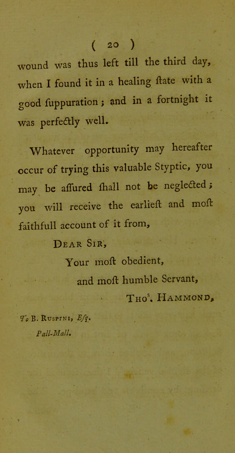 wound was thus left till the third day, when I found it in a healing ftate with a good fuppuration; and in a fortnight it was perfectly well. Whatever opportunity may hereafter occur of trying this valuable Styptic, you may be aflured fhall not be negleded; you will receive the earlieft and moft faithfull account of it from. Dear Sir’, Your moft obedient, • ' and moft humble Servant, Tho®. Hammond, To B. RusprNi, Efi^ Pall-Mallt %