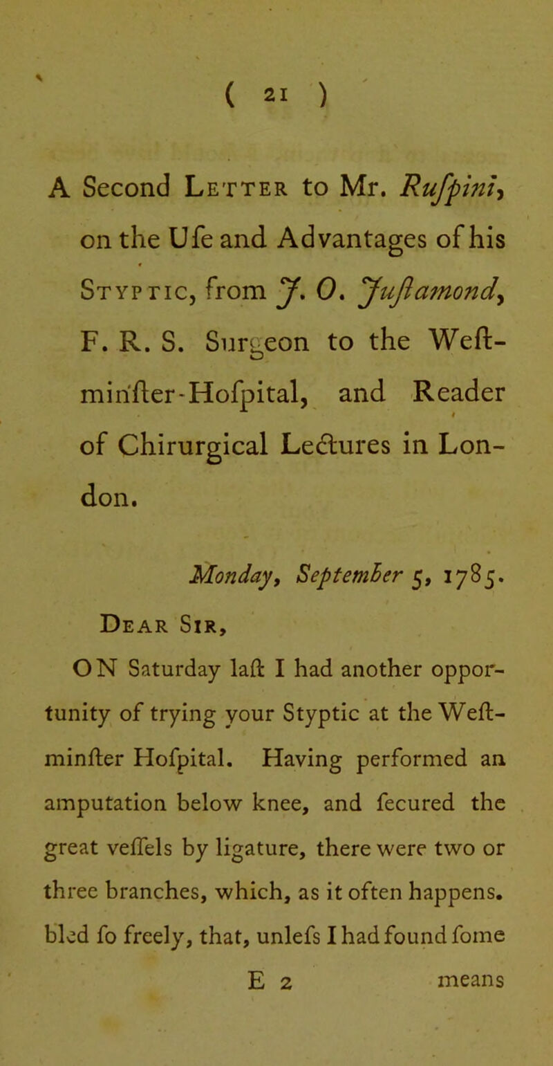 A Second Letter to Mr. Rufpinh on the Ufe and Advantages of his Styptic, from y, 0. yujlamond^ F. R. S. Surgeon to the Weft- mi rifter-Hofpital, and Reader of Chirurgical Lecftures in Lon- don. Monday, Septemher 1785. Dear Sir, ON Saturday laft I had another oppor- tunity of trying your Styptic at the Weft- minfter Hofpital. Having performed an amputation below knee, and fecured the great velTels by ligature, there were two or three branches, which, as it often happens, bled fo freely, that, unlefs Ihadfoundfome E 2 means