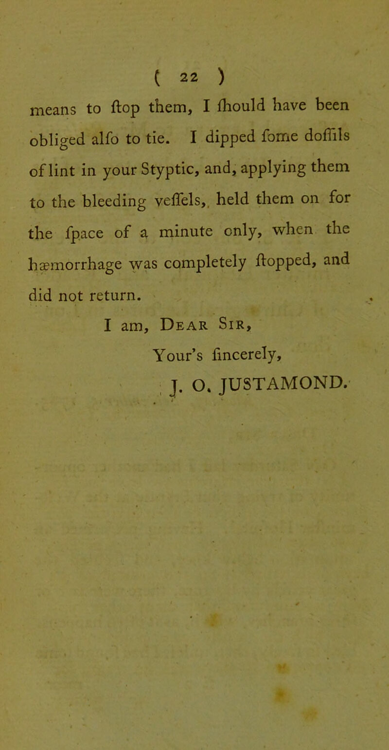 means to flop them, I fhould have been obliged alfo to tie. I dipped fome doffils of lint in your Styptic, and, applying them to the bleeding veflels,. held them on for the fpace of a minute only, when the hemorrhage was completely flopped, and did not return. I am. Dear Sir, Your’s fincerely, , J. O. JUSTAMOND.