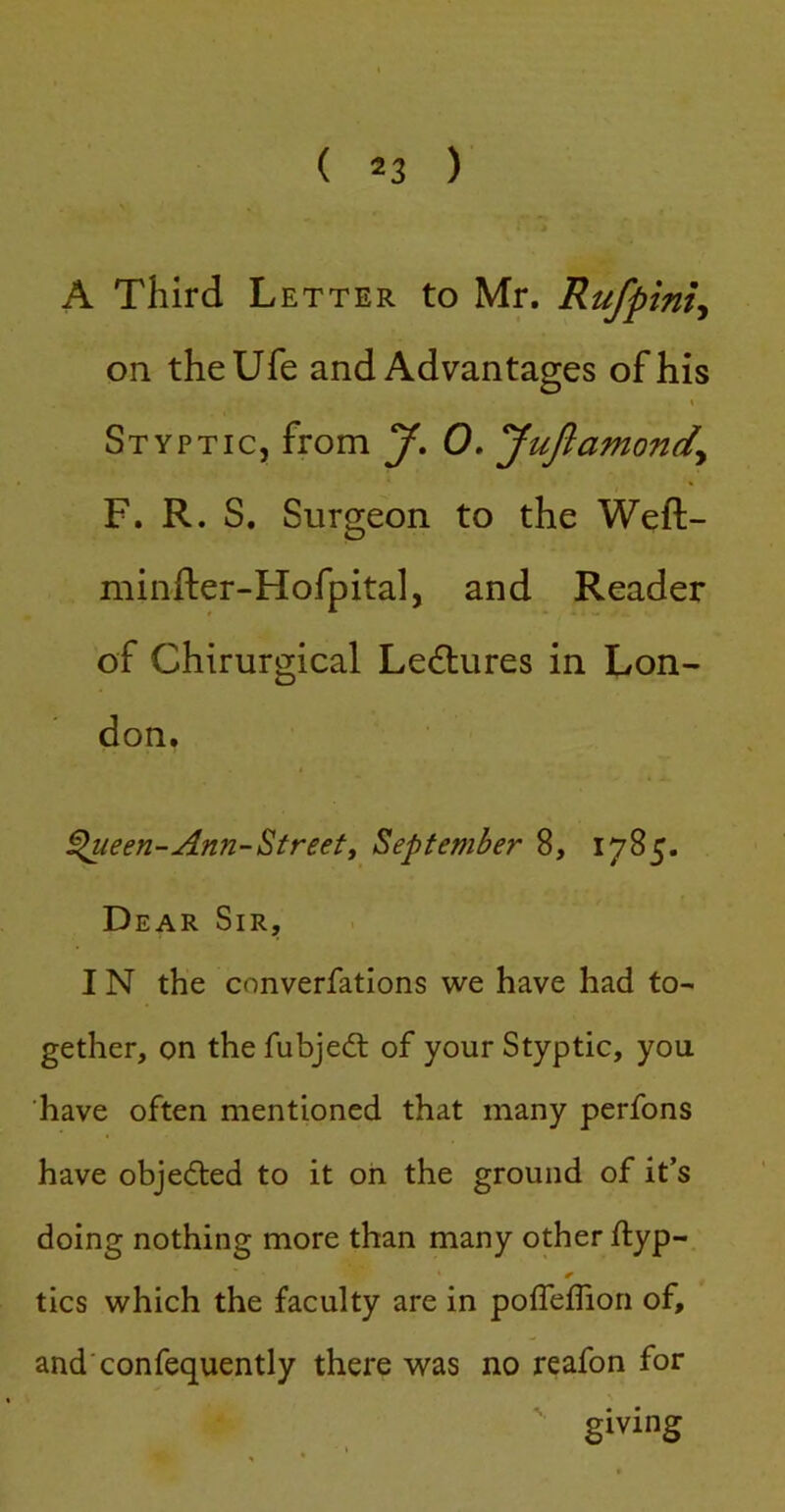 A Third Letter to Mr. Rufpini^ on theUfe and Advantages of his \ Styptic, from J, 0. yuftamondy F. R. S. Surgeon to the Weft- minfter-Hofpital, and Reader of Chirurgical Ledlures in Lon- don. ^een-Ann-^treet, September 8, 1785. Dear Sir, IN the converfations we have had to- gether, on the fubjedt of your Styptic, you have often mentioned that many perfons have objeded to it oh the ground of it’s doing nothing more than many other ftyp- tics which the faculty are in poffelTion of, and confequently there was no reafon for giving