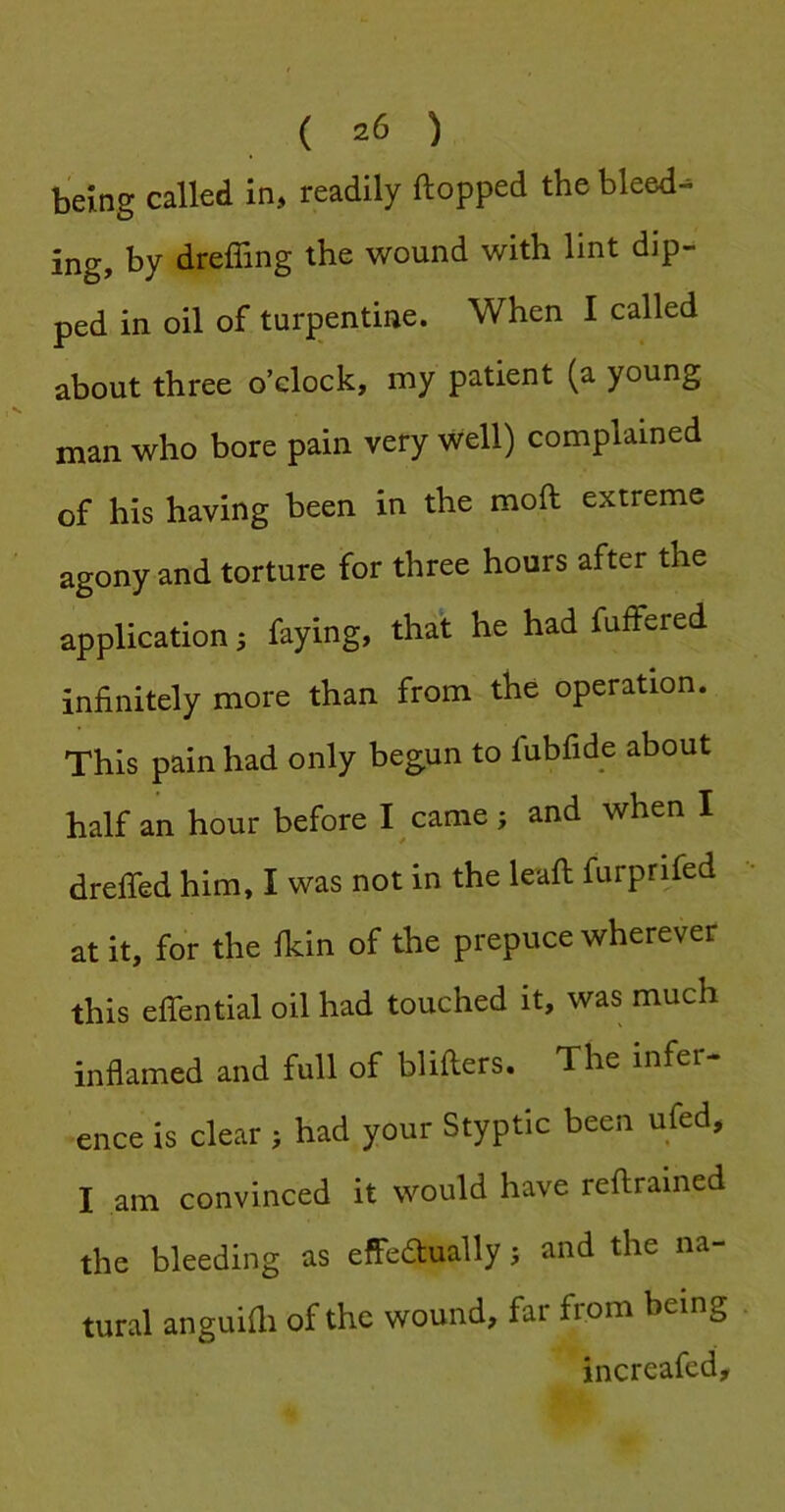 being called in, readily flopped the bleeds by dreffing the wound with lint dip- ped in oil of turpentine. When I called about three o’clock, my patient (a young man who bore pain very well) complained of his having been in the mod extreme agony and torture for three hours after the application ^ faying, that he had fuffered infinitely more than from the operation. This pain had only begun to fubfide about half an hour before I came > and when I dreffed him, I was not in the lead furprifed at it, for the fkin of the prepuce wherever this efiential oil had touched it, was much inflamed and full of bliders. The infer ence is clear ; had your Styptic been ufed, I am convinced it would have redrained the bleeding as effedtually 5 and the na- tural anguidi of the wound, far from being increafed.