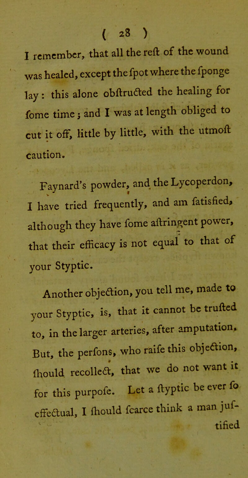 I remember, that all the reft of the wound was healed, except the fpot where the fponge lay: this alone obftrudled the healing for fome time 5 and I was at length obliged to cut it off, little by little, with the utmoft caution. Faynard’s powder, and the Lycoperdon, I have tried frequently, and am fatisfied? although they have fome aftringent power, that their efficacy is not equal to that of your Styptic. Another objedion, you tell ine, made to your Styptic, is, that it cannot be trufted to, in the larger arteries, after amputation. But, the perfons, who raife this objeftion, Ihould recollea, that we do not want it for this purpofe. Let a ftyptic be ever fo cffeaual, I ihould fcarce think a man juf- tihed I