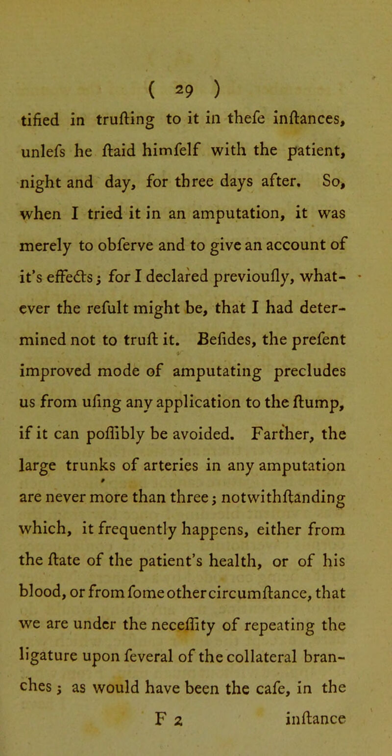 tified in trufting to it in thefe inftances, unlefs he ftaid himfelf with the patient, night and day, for three days after. So, when I tried it in an amputation, it was merely to obferve and to give an account of it’s effedts; for I declared previoully, what- * ever the refult might be, that I had deter- mined not to truft it. Belides, the prefent improved mode of amputating precludes us from uling any application to the flump, if it can poflibly be avoided. Farther, the large trunks of arteries in any amputation 9 are never more than three; notwithftanding which, it frequently happens, either from the flate of the patient’s health, or of his blood, or from fome other circumflance, that we are under the neceffity of repeating the ligature upon feveral of the collateral bran- ches I as would have been the cafe, in the F 2 inflance