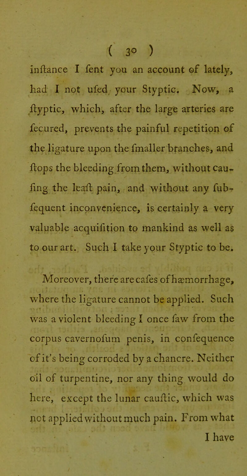 ( 3° ) inftance I fent you an account of lately, had I not ufed; your Styptic. Now, a ilyptic, which, after the large arteries are fecured, prevents the painful repetition of the ligature upon the fmaller branches, and flops the bleeding frorn them, without cau- fing the le^^ pain, and without any fub-? fequent inconvenience, is certainly a very valuable acquifition to mankind as well as to our art.. Such I take your Styptic to be. Moreover, there are cafes of haemorrhage, t where the ligature cannot be applied. Such was a violent bleeding I once faw from the corpus cavernofum penis, in confequence 'of it’s being corroded by a chancre. Neither « oil of turpentine, nor any thing would do here, except the lunar cauflic, which was pot applied without much pain. From what I have