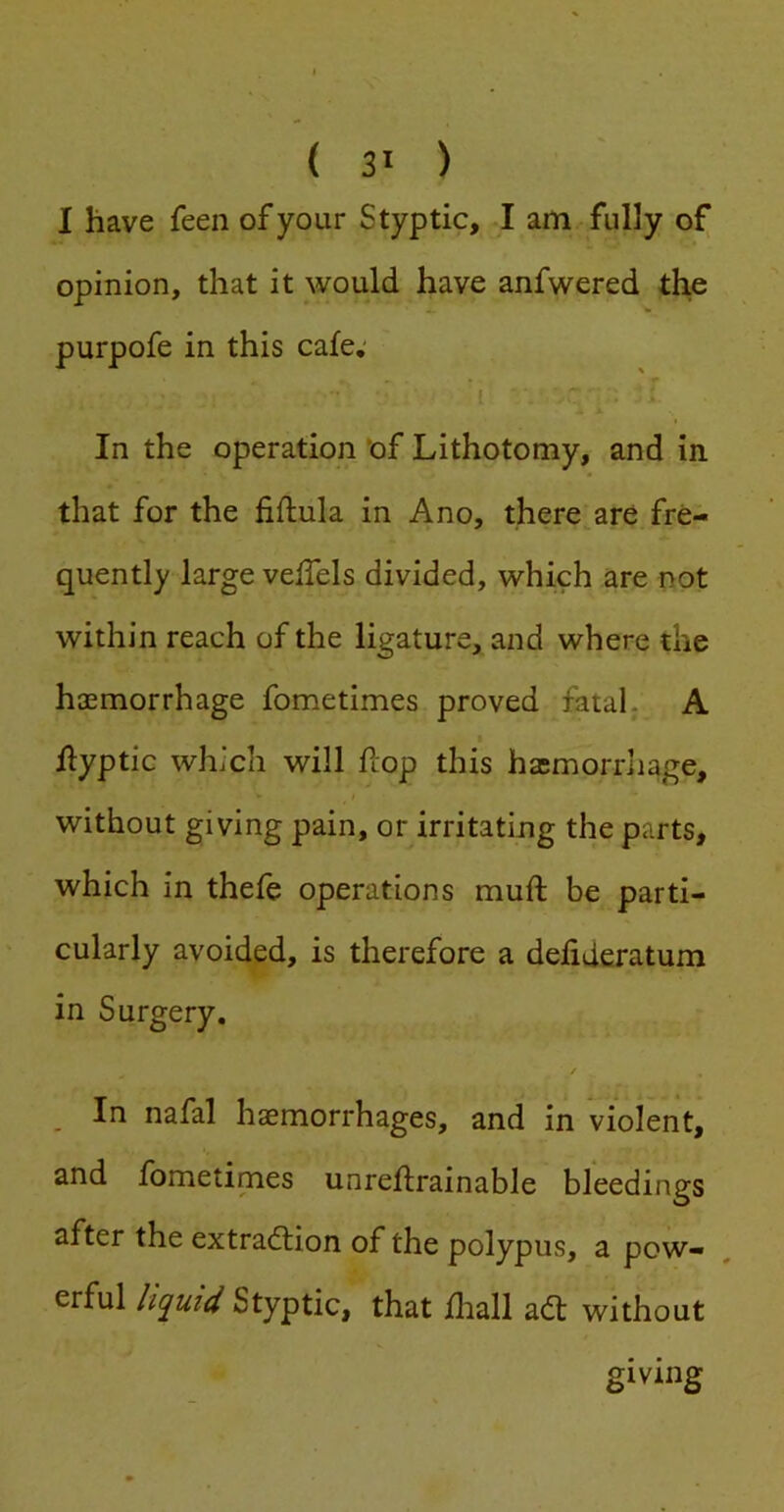 I have feen of your Styptic, I am fully of opinion, that it would have anfwered the purpofe in this cafe; In the operation 'of Lithotomy, and in that for the fiflula in Ano, there are fre- quently large veffels divided, which are not within reach of the ligature, and where the haemorrhage fometimes proved fatal. A I flyptic which will flop this haemorrliage, without giving pain, or irritating the parts, which in thefe operations muft be parti- cularly avoided, is therefore a defideratum in Surgery, i •, / _ In nafal haemorrhages, and in violent, and fometimes unreflrainable bleedings after the extraction of the polypus, a pow- erful liquid Styptic, that fliall aCt without giving