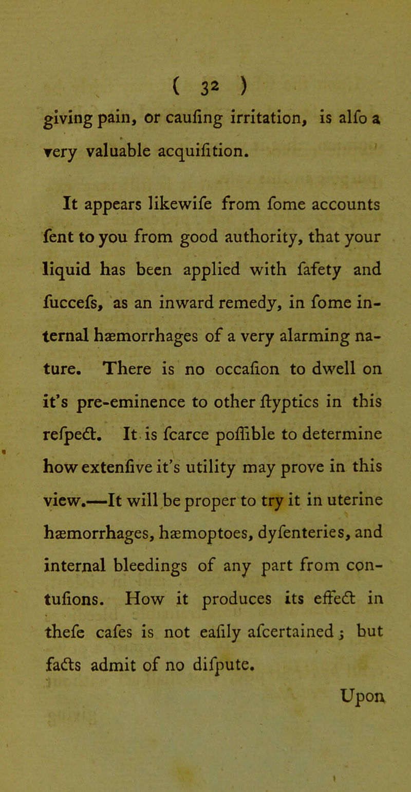 giving pain, or caufing irritation, is alfo a » very valuable acquifition. ' It appears likewife from fome accounts fent to you from good authority, that your liquid has been applied with fafety and fuccefs, 'as an inward remedy, in fome in- ternal haemorrhages of a very alarming na- ture. There is no occafion to dwell on it’s pre-eminence to other llyptics in this refpedl. It is fcarce poffible to determine how extenfive it’s utility may prove in this view.—It will be proper to try it in uterine haemorrhages, htemoptoes, dyfenteries, and internal bleedings of any part from con- tufions. How it produces its effecfl in thefe cafes is not eafily afeertained s but fads admit of no difpute. Upon »