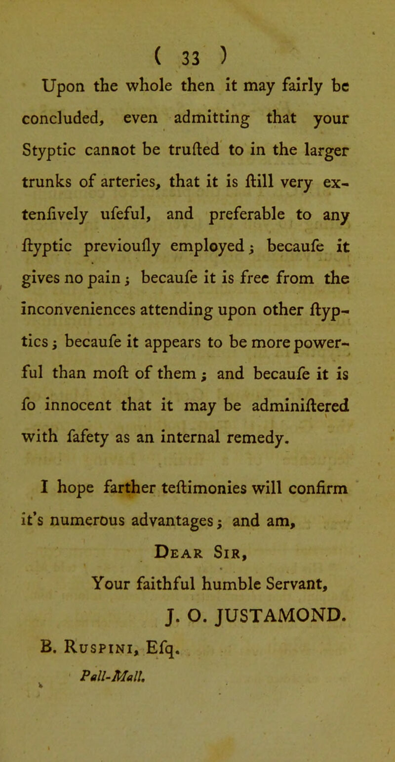 Upon the whole then it may fairly be concluded, even admitting that your Styptic cannot be trufted to in the larger trunks of arteries, that it is ftill very ex- tenhvely ufeful, and preferable to any ftyptic previoufly employed; becaufe it gives no pain; becaufe it is free from the inconveniences attending upon other ftyp- tics; becaufe it appears to be more power- ful than moft of them; and becaufe it is fo innocent that it may be adminiflered with fafety as an internal remedy. I hope farther teftimonies will confirm it’s numerous advantages; and am. Dear Sir, Your faithful humble Servant, J. O. JUSTAMOND. B. Ruspini, Efq. Pell-Mall. V