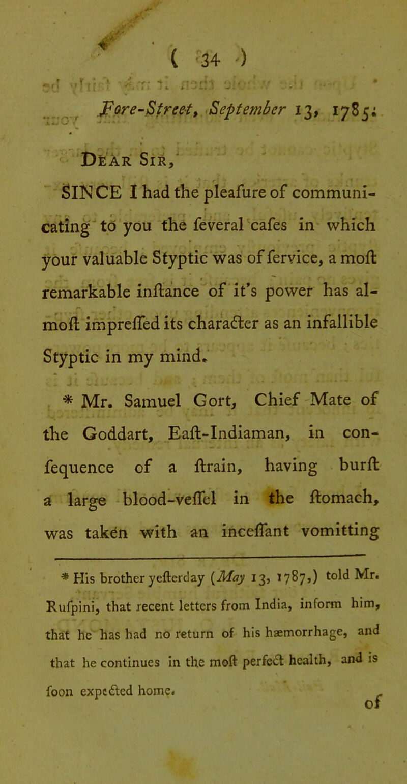 .^Qre-Street,.tSepf ember 13, 1785; v«->^ * DfeAR Sir/ ' Sin CE I had the pleafure of commiini- r eating to you the feveral'cafes in which your valuable Styptic was of fervice, a moft remarkable inilance of it’s power has al- r moft irnprelTed its charadter as an infallible Styptic in my mind* * Mr. Samuel Gort, Chief Mate of the Goddart, Eaft-Indiaman, in con- fequence of a ftrain, having burfl- a large - blood-veflel in the ftomach, was takdn with an inceffant vomitting * His brother yefterday {May 13, 1787,) told Mr. Rufpini, that recent letters from India, inform him, that he has had no return of his haemorrhage, and that he continues in the moft perfect health, and is foon expcdled home. of