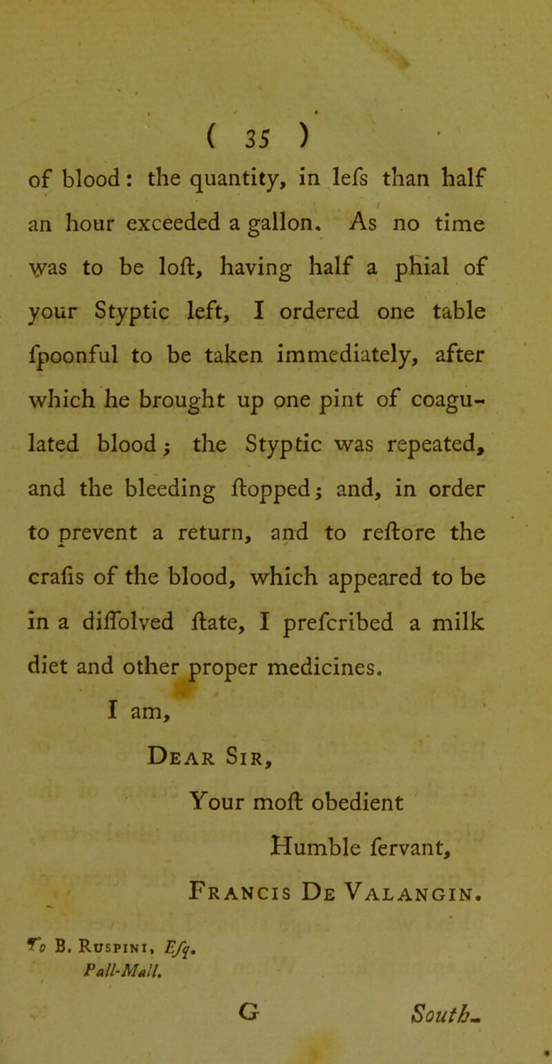of blood: the quantity, in lefs than half I an hour exceeded a gallon. As no time syas to be loft, having half a phial of your Styptic left, I ordered one table fpoonful to be taken immediately, after which he brought up one pint of coagu- lated blood} the Styptic was repeated, and the bleeding ftopped; and, in order to prevent a return, and to reftore the crafts of the blood, which appeared to be in a diftblved ftate, I prefcribed a milk diet and other proper medicines. I am. Dear Sir, Your moft obedient Humble fervant, Francis De Valangin. y® B. Ruspini, Pall-MJl. Gr Souths