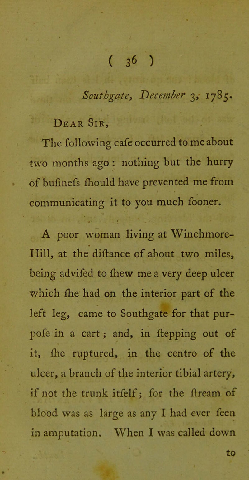 Southgate, December y 1785. Dear Sir, The following cafe occurred to me about two months ago : nothing but the hurry * of bufinefs fhould have prevented me from comnmnicating it to you much fooner. A poor woman living at Winchmore- Hill, at the diftance of about two miles, being advifed to fliew me a very deep ulcer which file had on the interior part of the left leg, came to Southgate for that pur- pofe in a cart; and, in flepping out of it, ihe ruptured, in the centro of the ulcer, a branch of the interior tibial artery, if not the trunk itfelf; for the ftream of blood was as large as any I had ever feen in amputation. When I was called down to