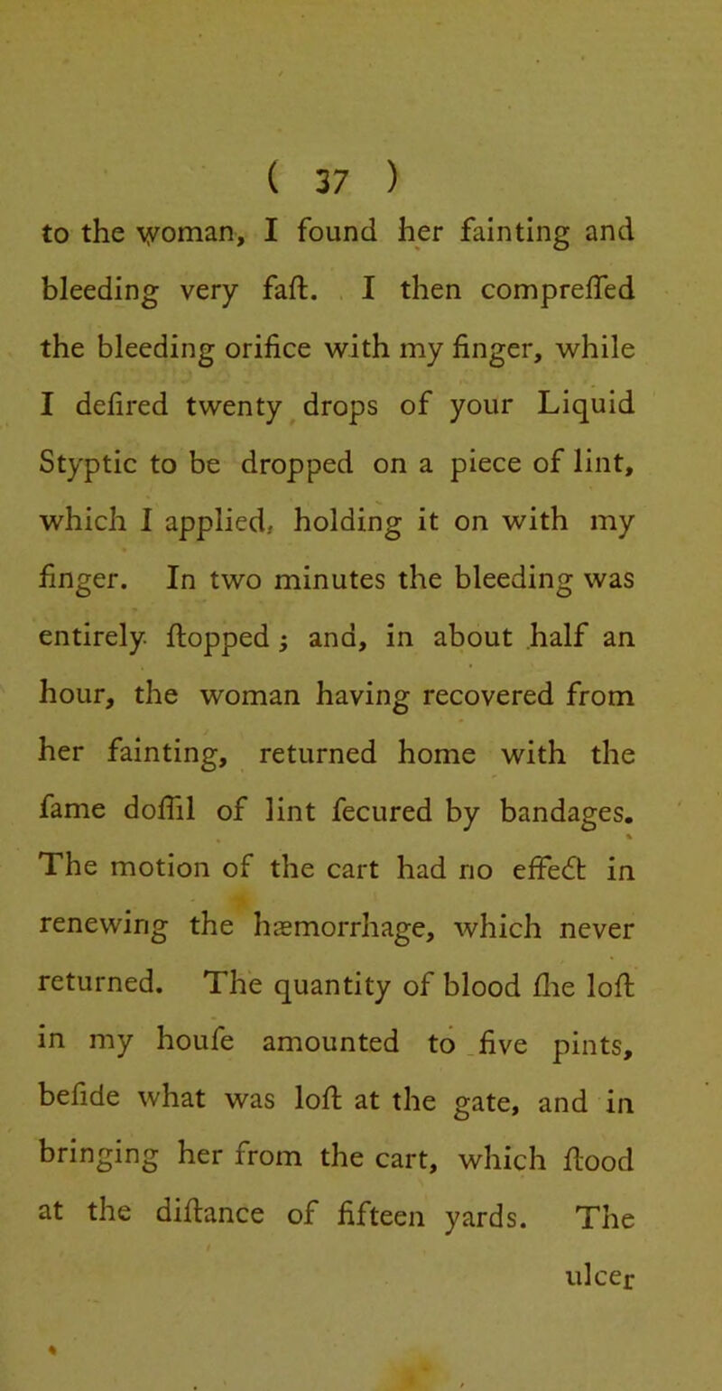 to the woman, I found her fainting and bleeding very fall. I then compreffed the bleeding orifice with my finger, while I defired twenty^drops of your Liquid Styptic to be dropped on a piece of lint, which I applied, holding it on with my finger. In two minutes the bleeding was entirely, flopped j and, in about half an hour, the woman having recovered from her fainting, returned home with the fame dofiil of lint fecured by bandages. ^ % The motion of the cart had no effedt in renewing the haemorrhage, which never returned. The quantity of blood die loft in my houfe amounted to five pints, befide what was loft at the gate, and in bringing her from the cart, which ftood at the diftance of fifteen yards. The ulcer