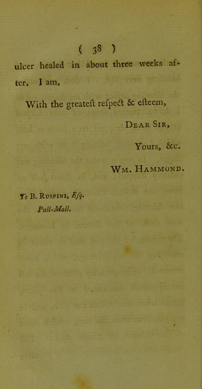 ulcer healed ia about three weeks af- ter. I am. With the greateft refpea & efteem, Dear Sir, Yours, &c. Wm. Hammond. To B. Ruspini, E/q. Pall-Mall i