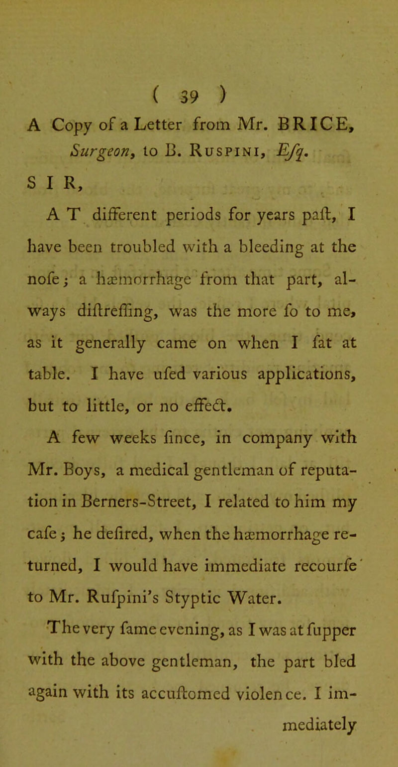 A Copy of a Letter from Mr. BRICE, Surgeon, to 13. Ruspini, J^. - SIR, A T different periods for years paft, I have been troubled with a bleeding at the nofe; a “hiemorrhage from that part, al- ways diflreffing, was the more fo 'to me, as it generally came on when I fat at table. I have ufed various applications, but to little, or no effedt, A few weeks fince, in company with Mr. Boys, a medical gentleman of reputa- tion in Berners-Street, I related to him my cafe 5 he defired, when the hasmorrhage re- turned, I would have immediate recourfe' to Mr. Rufpini’s Styptic Water. The very fame evening, as I was at fupper with the above gentleman, the part bled again with its accuftomed violence. I im- mediately